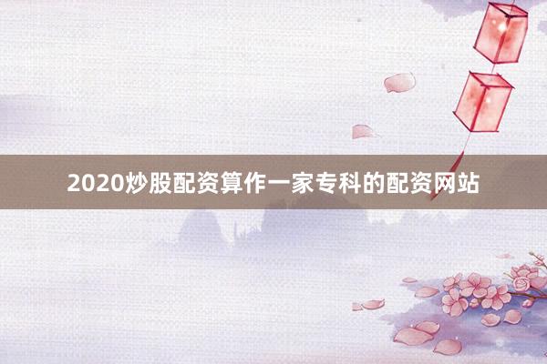 2020炒股配资算作一家专科的配资网站