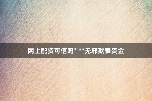 网上配资可信吗* **无邪欺骗资金