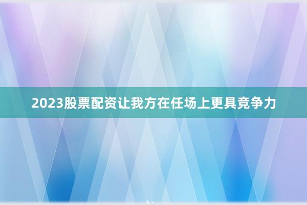 2023股票配资让我方在任场上更具竞争力