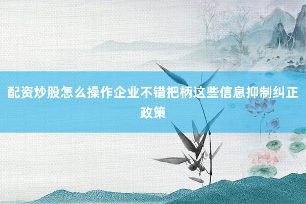 配资炒股怎么操作企业不错把柄这些信息抑制纠正政策