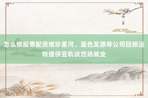 怎么做股票配资维珍星河、蓝色发源等公司回顾运转提供亚轨谈悠扬就业