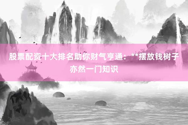 股票配资十大排名助你财气亨通:**摆放钱树子亦然一门知识