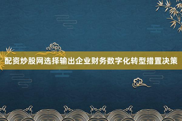 配资炒股网选择输出企业财务数字化转型措置决策