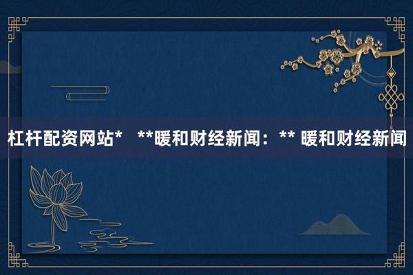 杠杆配资网站* **暖和财经新闻:** 暖和财经新闻