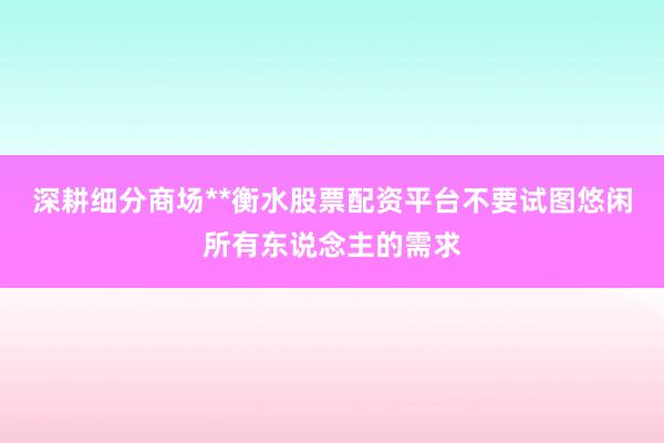 深耕细分商场**衡水股票配资平台不要试图悠闲所有东说念主的需求