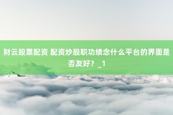 财云股票配资 配资炒股职功绩念什么平台的界面是否友好?_1