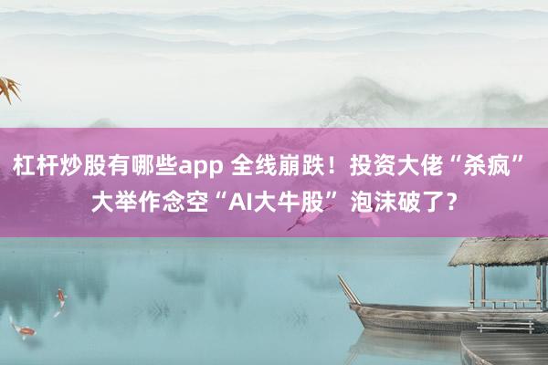 杠杆炒股有哪些app 全线崩跌!投资大佬“杀疯” 大举作念空“AI大牛股” 泡沫破了?