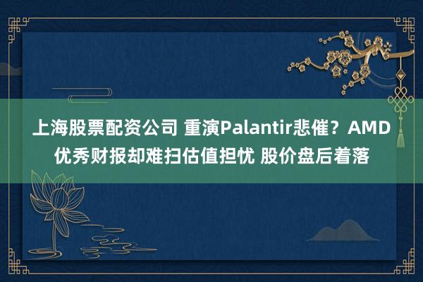 上海股票配资公司 重演Palantir悲催?AMD优秀财报却难扫估值担忧 股价盘后着落