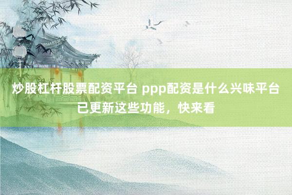 炒股杠杆股票配资平台 ppp配资是什么兴味平台已更新这些功能,快来看