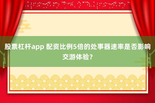 股票杠杆app 配资比例5倍的处事器速率是否影响交游体验?