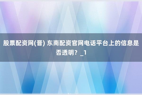 股票配资网(晋) 东南配资官网电话平台上的信息是否透明?_1