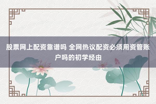股票网上配资靠谱吗 全网热议配资必须用资管账户吗的初学经由