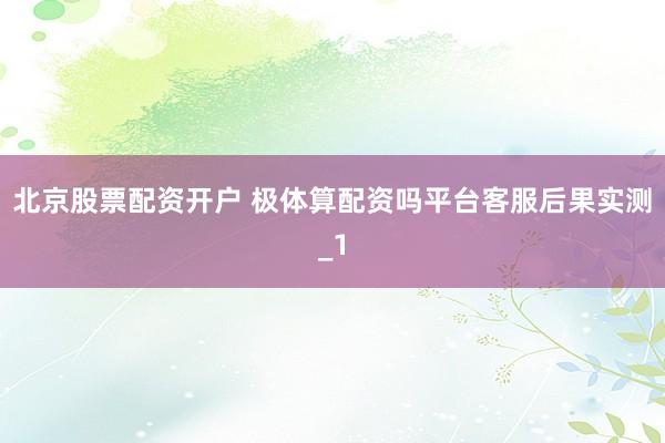 北京股票配资开户 极体算配资吗平台客服后果实测_1