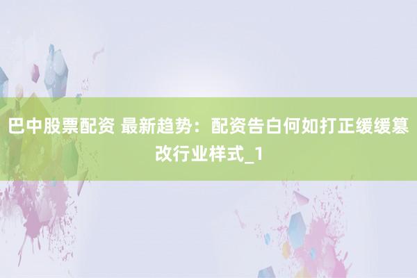 巴中股票配资 最新趋势:配资告白何如打正缓缓篡改行业样式_1