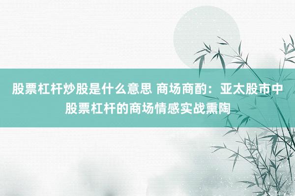 股票杠杆炒股是什么意思 商场商酌:亚太股市中股票杠杆的商场情感实战熏陶