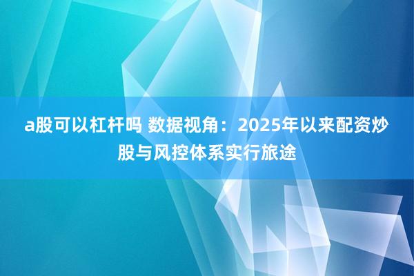 a股可以杠杆吗 数据视角:2025年以来配资炒股与风控体系实行旅途