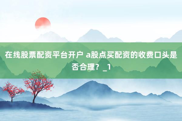 在线股票配资平台开户 a股点买配资的收费口头是否合理?_1
