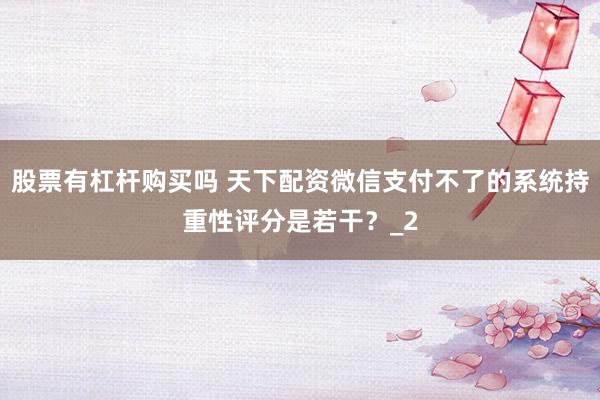 股票有杠杆购买吗 天下配资微信支付不了的系统持重性评分是若干?_2
