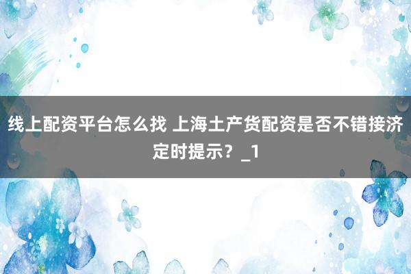线上配资平台怎么找 上海土产货配资是否不错接济定时提示?_1