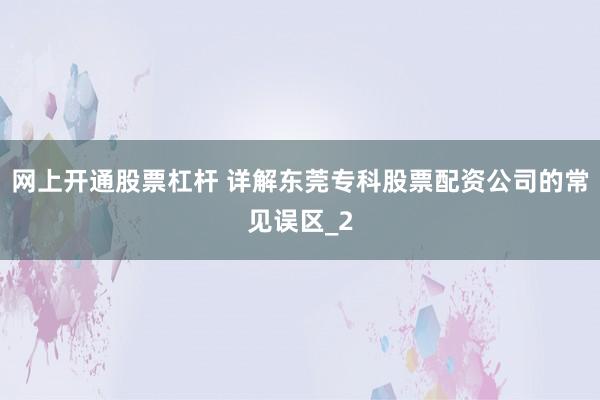 网上开通股票杠杆 详解东莞专科股票配资公司的常见误区_2