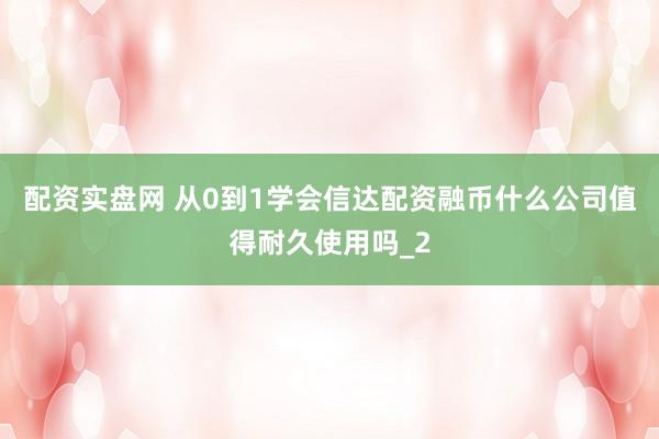 配资实盘网 从0到1学会信达配资融币什么公司值得耐久使用吗_2