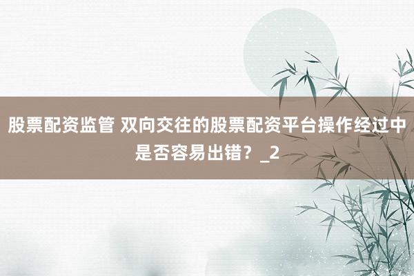 股票配资监管 双向交往的股票配资平台操作经过中是否容易出错?_2