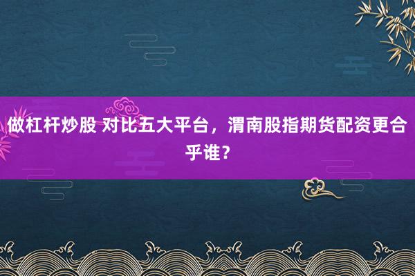 做杠杆炒股 对比五大平台,渭南股指期货配资更合乎谁?
